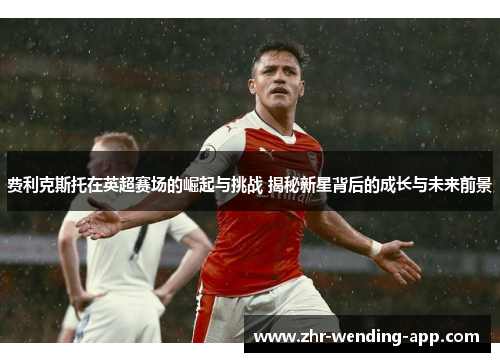费利克斯托在英超赛场的崛起与挑战 揭秘新星背后的成长与未来前景 费利克斯托在英超赛场的崛起与挑战 揭秘新星背后的成长与未来前景