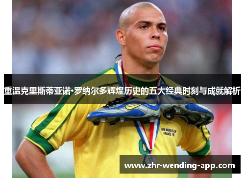 重温克里斯蒂亚诺·罗纳尔多辉煌历史的五大经典时刻与成就解析