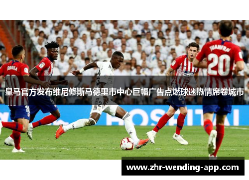 皇马官方发布维尼修斯马德里市中心巨幅广告点燃球迷热情席卷城市